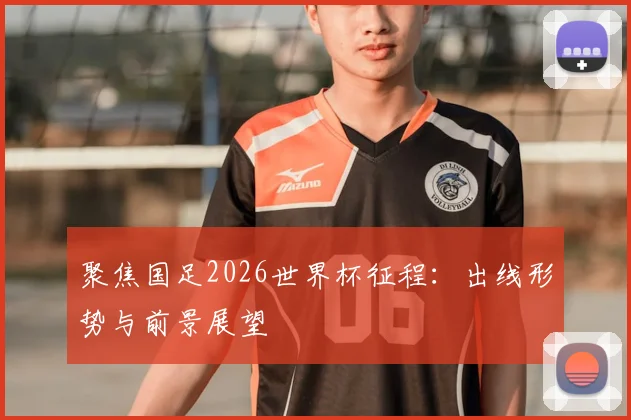 聚焦国足2026世界杯征程:出线形势与前景展望