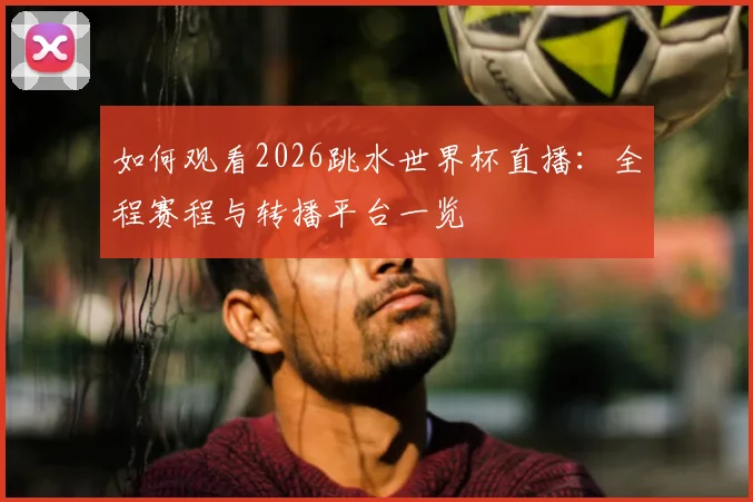 如何观看2026跳水世界杯直播:全程赛程与转播平台一览