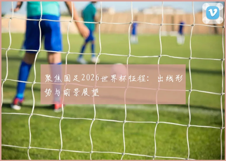 聚焦国足2026世界杯征程：出线形势与前景展望