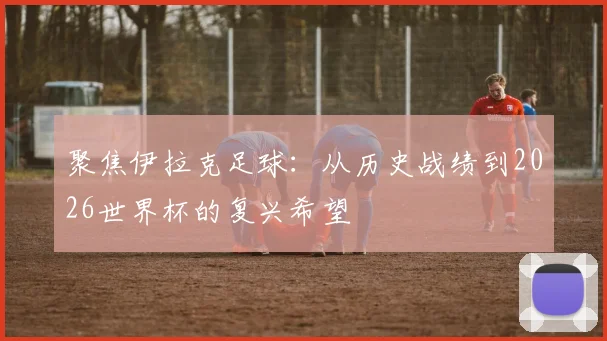 聚焦伊拉克足球：从历史战绩到2026世界杯的复兴希望