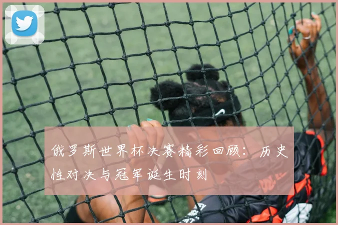 俄罗斯世界杯决赛精彩回顾：历史性对决与冠军诞生时刻