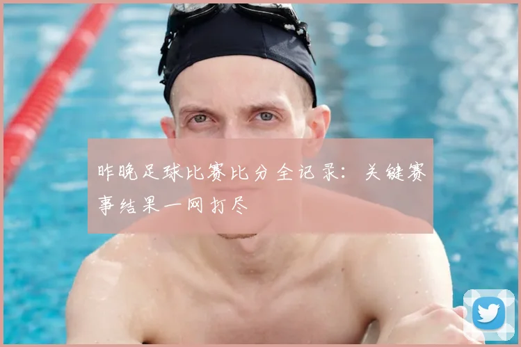 昨晚足球比赛比分全记录:关键赛事结果一网打尽