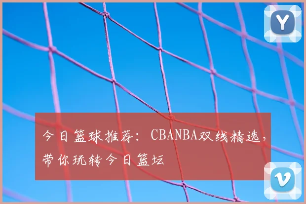 今日篮球推荐:CBANBA双线精选,带你玩转今日篮坛