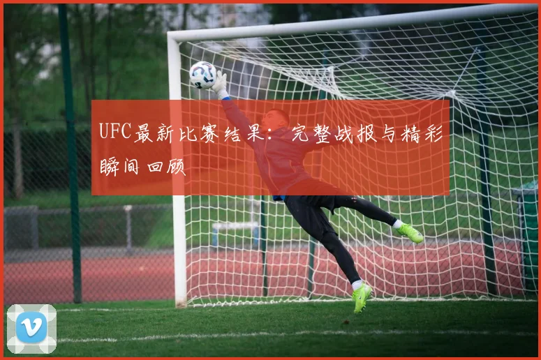 UFC最新比赛结果：完整战报与精彩瞬间回顾